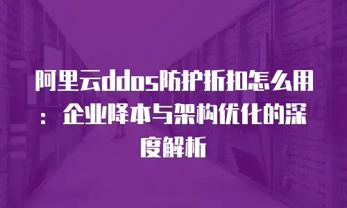 阿里云ddos防护折扣怎么用：企业降本与架构优化的深度解析