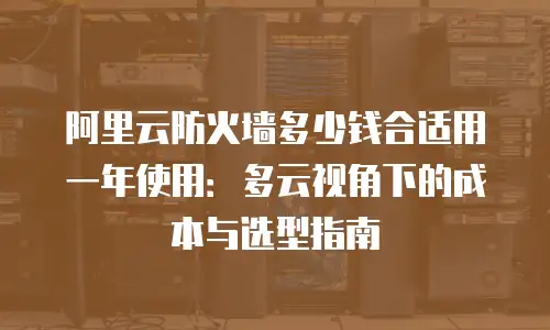 阿里云防火墙多少钱合适用一年使用：多云视角下的成本与选型指南