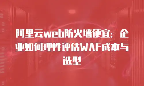 阿里云web防火墙便宜：企业如何理性评估WAF成本与选型