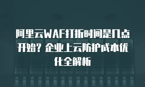 阿里云WAF打折时间是几点开始？企业上云防护成本优化全解析