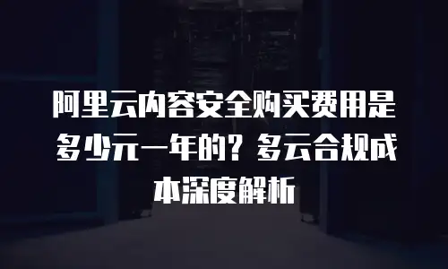 阿里云内容安全购买费用是多少元一年的？多云合规成本深度解析