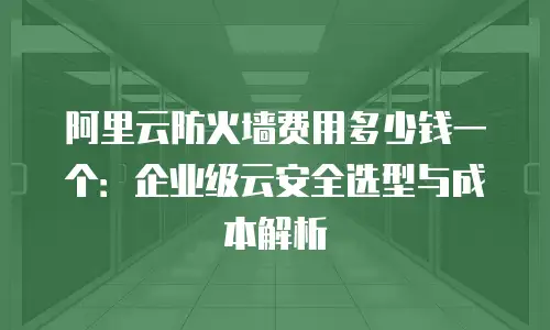 阿里云防火墙费用多少钱一个：企业级云安全选型与成本解析