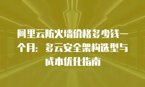 阿里云防火墙价格多少钱一个月：多云安全架构选型与成本优化指南