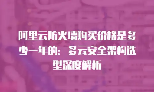 阿里云防火墙购买价格是多少一年的：多云安全架构选型深度解析