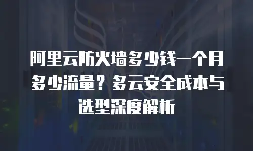 阿里云防火墙多少钱一个月多少流量？多云安全成本与选型深度解析