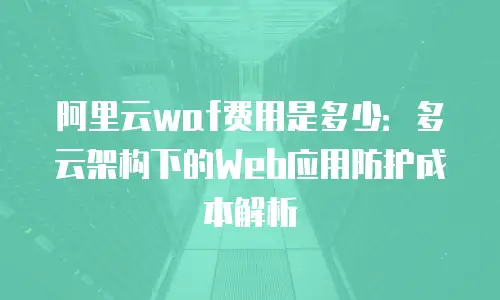 阿里云waf费用是多少：多云架构下的Web应用防护成本解析