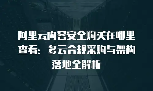 阿里云内容安全购买在哪里查看：多云合规采购与架构落地全解析