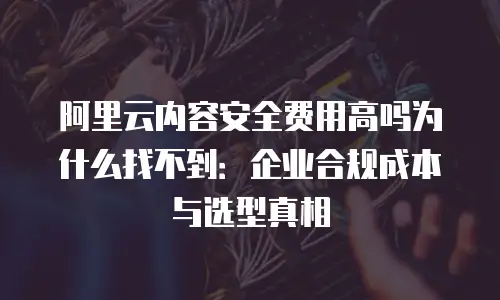 阿里云内容安全费用高吗为什么找不到：企业合规成本与选型真相