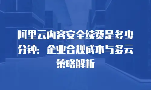 阿里云内容安全续费是多少分钟：企业合规成本与多云策略解析
