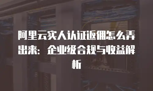 阿里云实人认证返佣怎么弄出来：企业级合规与收益解析