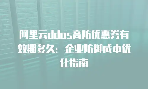 阿里云ddos高防优惠券有效期多久：企业防御成本优化指南