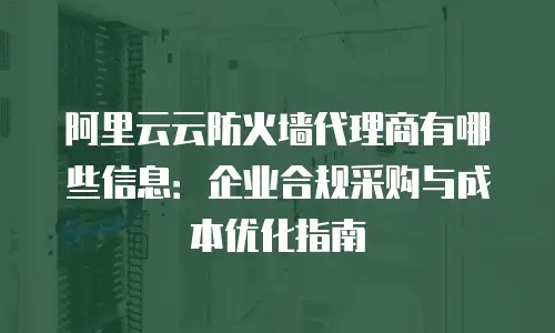 阿里云云防火墙代理商有哪些信息：企业合规采购与成本优化指南