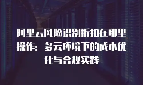 阿里云风险识别折扣在哪里操作：多云环境下的成本优化与合规实践