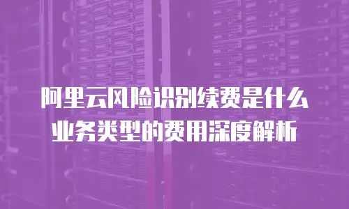 阿里云风险识别续费是什么业务类型的费用深度解析