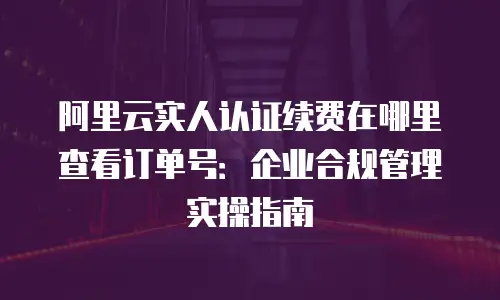 阿里云实人认证续费在哪里查看订单号：企业合规管理实操指南