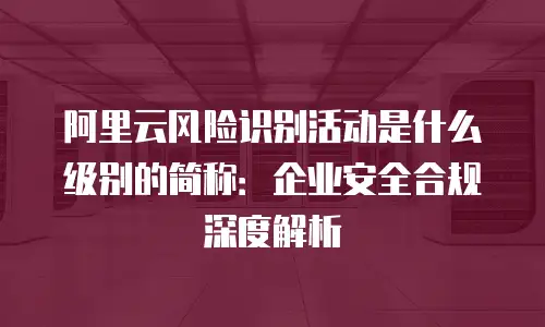 阿里云风险识别活动是什么级别的简称：企业安全合规深度解析
