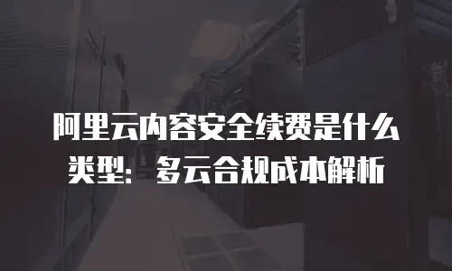 阿里云内容安全续费是什么类型：多云合规成本解析