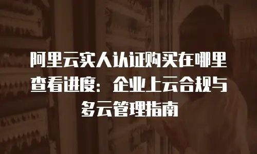阿里云实人认证购买在哪里查看进度：企业上云合规与多云管理指南