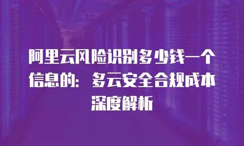 阿里云风险识别多少钱一个信息的：多云安全合规成本深度解析