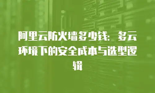阿里云防火墙多少钱：多云环境下的安全成本与选型逻辑