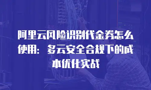 阿里云风险识别代金券怎么使用：多云安全合规下的成本优化实战