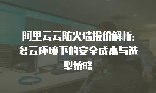 阿里云云防火墙报价解析：多云环境下的安全成本与选型策略