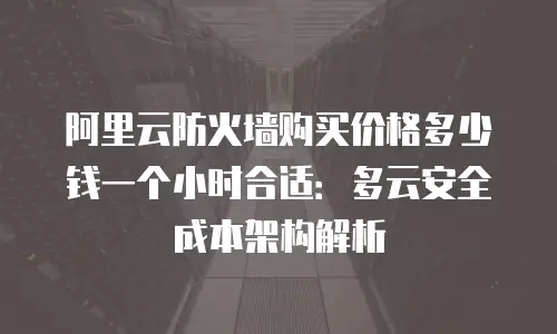 阿里云防火墙购买价格多少钱一个小时合适：多云安全成本架构解析