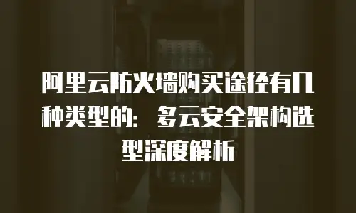 阿里云防火墙购买途径有几种类型的：多云安全架构选型深度解析