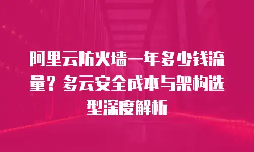 阿里云防火墙一年多少钱流量？多云安全成本与架构选型深度解析
