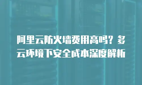 阿里云防火墙费用高吗？多云环境下安全成本深度解析