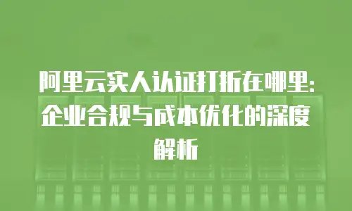 阿里云实人认证打折在哪里：企业合规与成本优化的深度解析