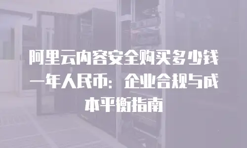 阿里云内容安全购买多少钱一年人民币：企业合规与成本平衡指南