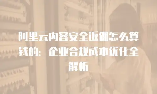 阿里云内容安全返佣怎么算钱的：企业合规成本优化全解析