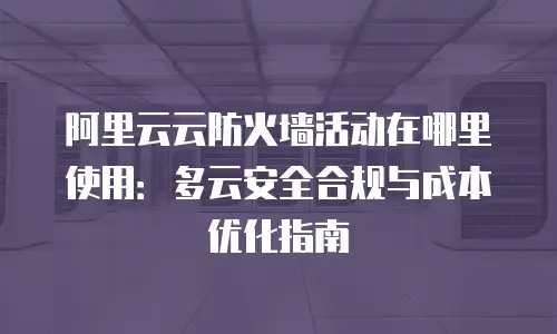 阿里云云防火墙活动在哪里使用：多云安全合规与成本优化指南