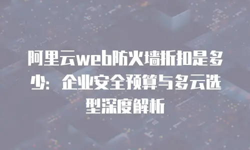 阿里云web防火墙折扣是多少：企业安全预算与多云选型深度解析