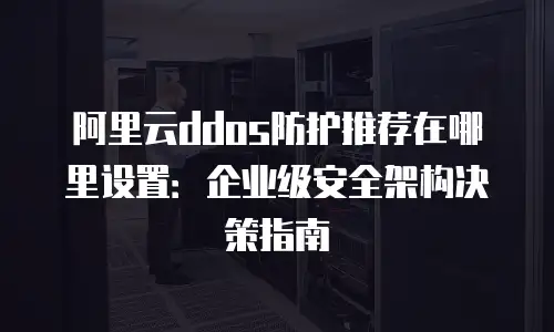 阿里云ddos防护推荐在哪里设置：企业级安全架构决策指南