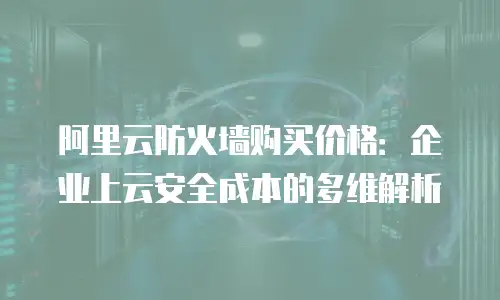 阿里云防火墙购买价格：企业上云安全成本的多维解析
