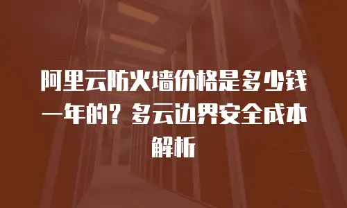 阿里云防火墙价格是多少钱一年的？多云边界安全成本解析