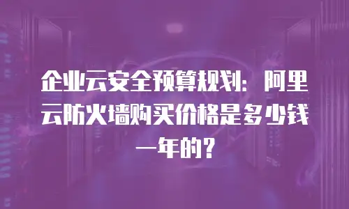 企业云安全预算规划：阿里云防火墙购买价格是多少钱一年的？