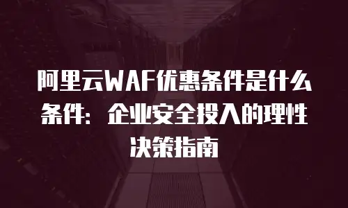 阿里云WAF优惠条件是什么条件：企业安全投入的理性决策指南