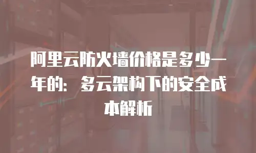 阿里云防火墙价格是多少一年的：多云架构下的安全成本解析