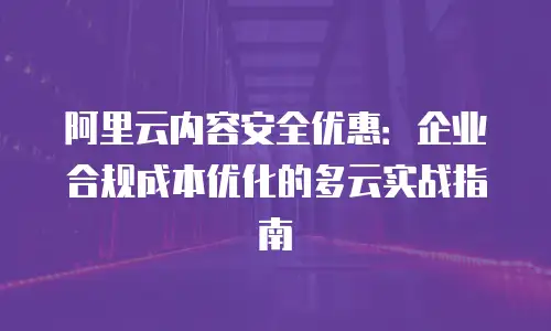 阿里云内容安全优惠：企业合规成本优化的多云实战指南