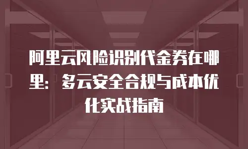 阿里云风险识别代金券在哪里：多云安全合规与成本优化实战指南