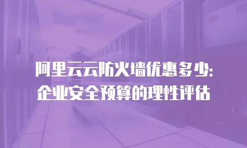 阿里云云防火墙优惠多少：企业安全预算的理性评估