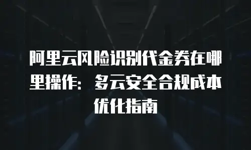 阿里云风险识别代金券在哪里操作：多云安全合规成本优化指南