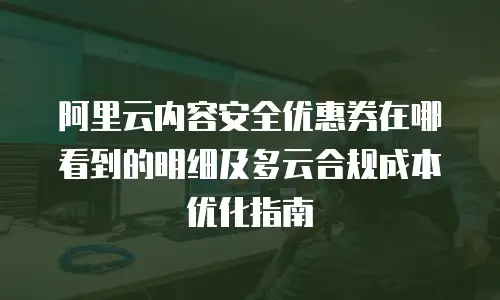 阿里云内容安全优惠券在哪看到的明细及多云合规成本优化指南