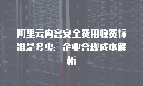 阿里云内容安全费用收费标准是多少：企业合规成本解析