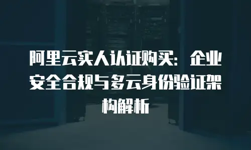 阿里云实人认证购买：企业安全合规与多云身份验证架构解析