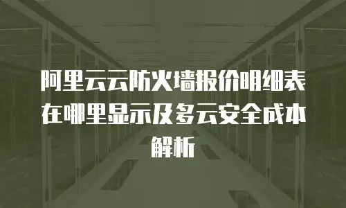 阿里云云防火墙报价明细表在哪里显示及多云安全成本解析