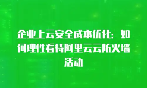 企业上云安全成本优化：如何理性看待阿里云云防火墙活动